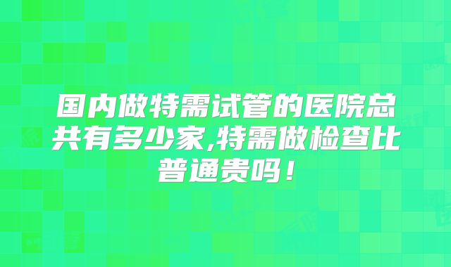 国内做特需试管的医院总共有多少家,特需做检查比普通贵吗！
