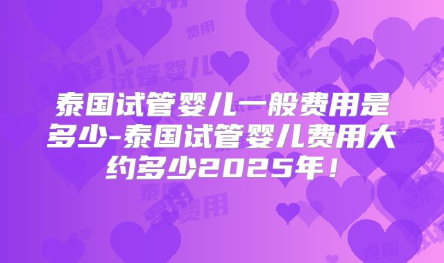 泰国试管婴儿一般费用是多少-泰国试管婴儿费用大约多少2025年！