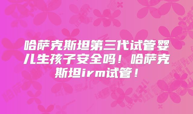 哈萨克斯坦第三代试管婴儿生孩子安全吗！哈萨克斯坦irm试管！