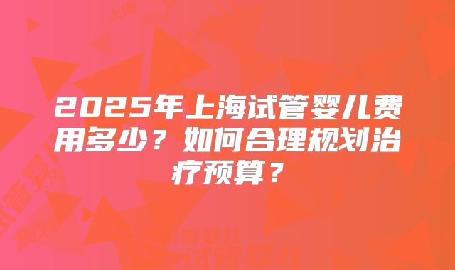 2025年上海试管婴儿费用多少？如何合理规划治疗预算？