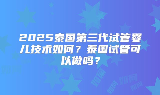 2025泰国第三代试管婴儿技术如何？泰国试管可以做吗？