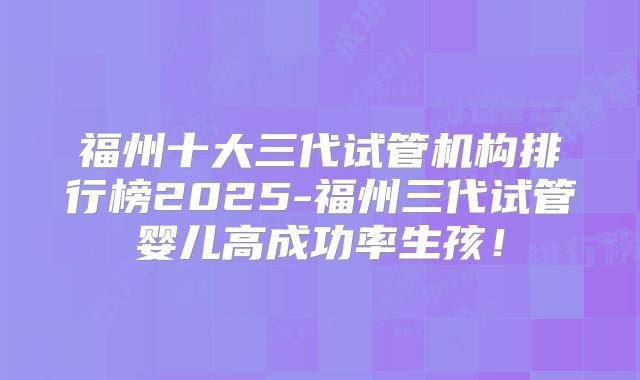 福州十大三代试管机构排行榜2025-福州三代试管婴儿高成功率生孩!
