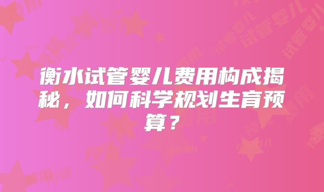 衡水试管婴儿费用构成揭秘，如何科学规划生育预算？