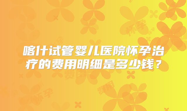 喀什试管婴儿医院怀孕治疗的费用明细是多少钱?