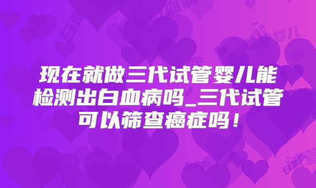 现在就做三代试管婴儿能检测出白血病吗_三代试管可以筛查癌症吗！