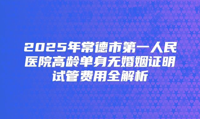 2025年常德市第一人民医院高龄单身无婚姻证明试管费用全解析