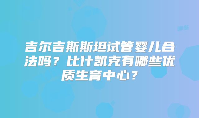 吉尔吉斯斯坦试管婴儿合法吗?比什凯克有哪些优质生育中心?