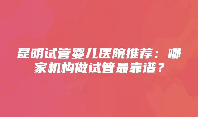 昆明试管婴儿医院推荐：哪家机构做试管最靠谱？