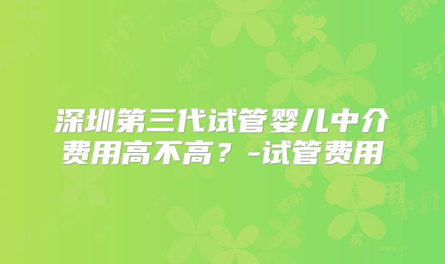 深圳第三代试管婴儿中介费用高不高？-试管费用