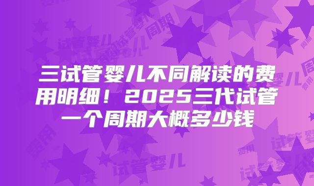 三试管婴儿不同解读的费用明细！2025三代试管一个周期大概多少钱