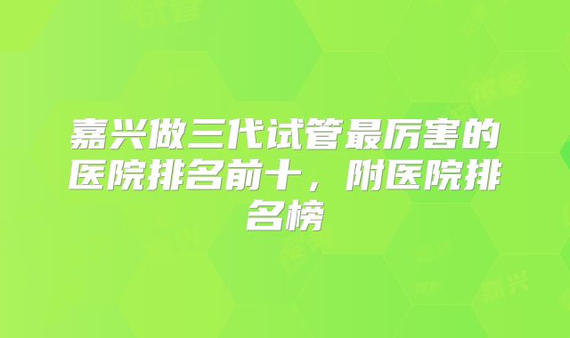 嘉兴做三代试管最厉害的医院排名前十，附医院排名榜