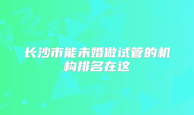 长沙市能未婚做试管的机构排名在这