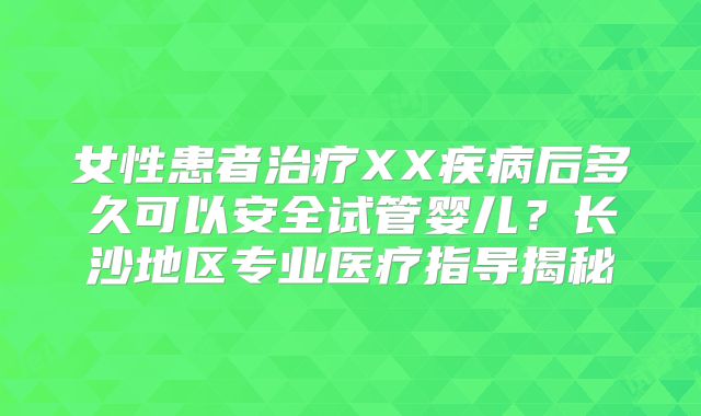 女性患者治疗XX疾病后多久可以安全试管婴儿？长沙地区专业医疗指导揭秘