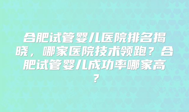 合肥试管婴儿医院排名揭晓，哪家医院技术领跑？合肥试管婴儿成功率哪家高？