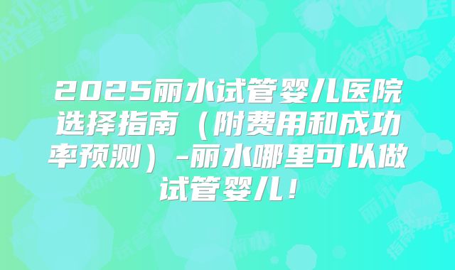2025丽水试管婴儿医院选择指南（附费用和成功率预测）-丽水哪里可以做试管婴儿！