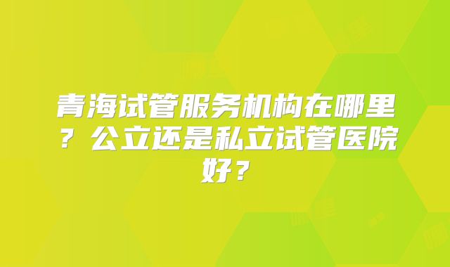 青海试管服务机构在哪里？公立还是私立试管医院好？