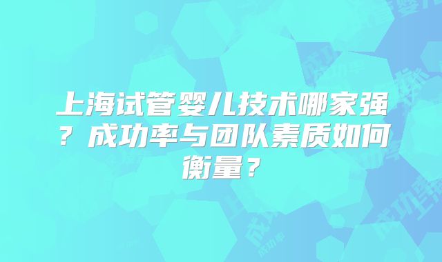 上海试管婴儿技术哪家强？成功率与团队素质如何衡量？