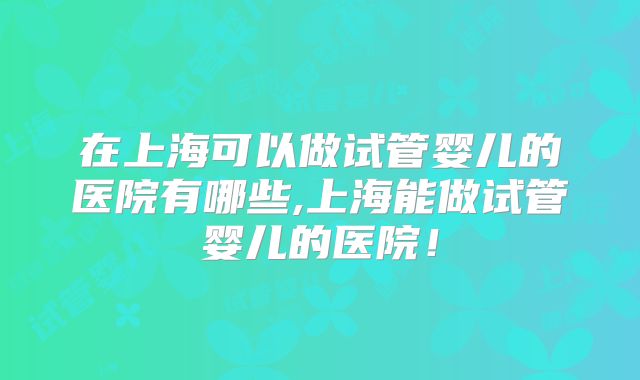 在上海可以做试管婴儿的医院有哪些,上海能做试管婴儿的医院！