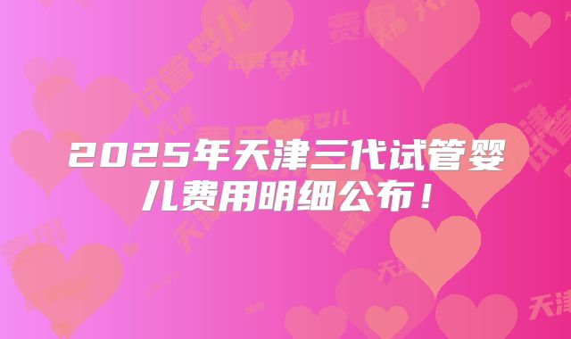 2025年天津三代试管婴儿费用明细公布！