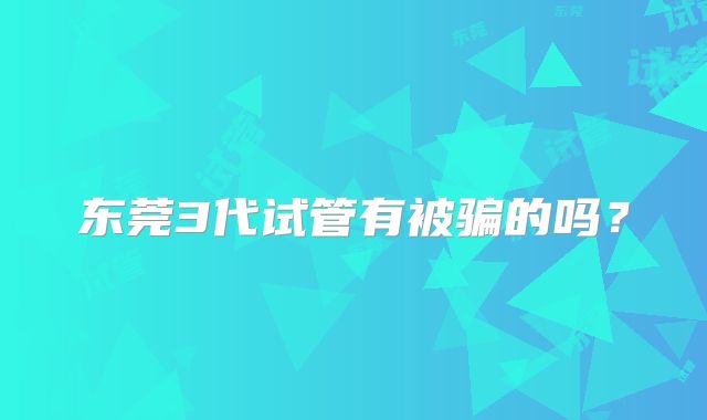 东莞3代试管有被骗的吗？