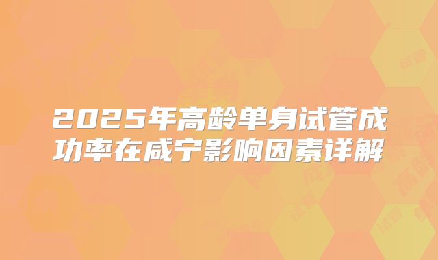 2025年高龄单身试管成功率在咸宁影响因素详解