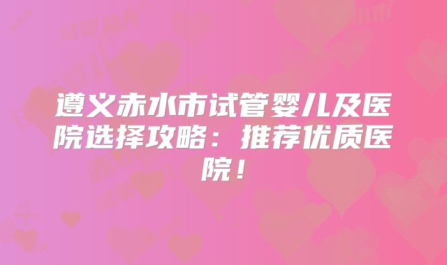 遵义赤水市试管婴儿及医院选择攻略:推荐优质医院!