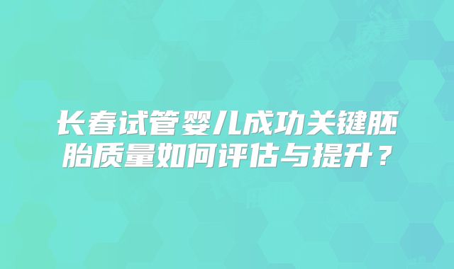 长春试管婴儿成功关键胚胎质量如何评估与提升？
