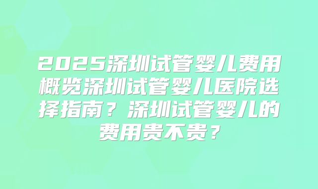 2025深圳试管婴儿费用概览深圳试管婴儿医院选择指南？深圳试管婴儿的费用贵不贵？