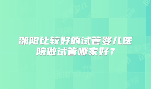 邵阳比较好的试管婴儿医院做试管哪家好？