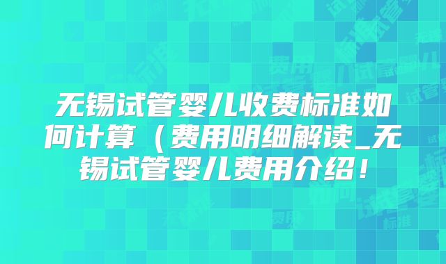 无锡试管婴儿收费标准如何计算（费用明细解读_无锡试管婴儿费用介绍！