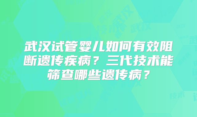 武汉试管婴儿如何有效阻断遗传疾病？三代技术能筛查哪些遗传病？