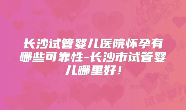 长沙试管婴儿医院怀孕有哪些可靠性-长沙市试管婴儿哪里好！