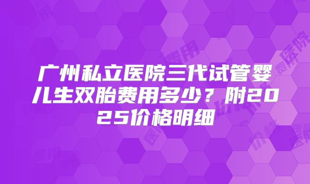广州私立医院三代试管婴儿生双胎费用多少？附2025价格明细