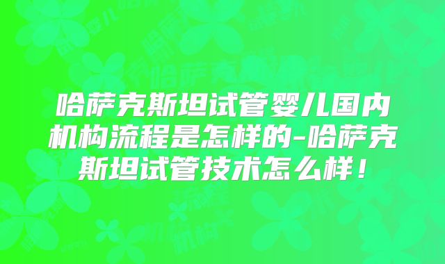 哈萨克斯坦试管婴儿国内机构流程是怎样的-哈萨克斯坦试管技术怎么样！