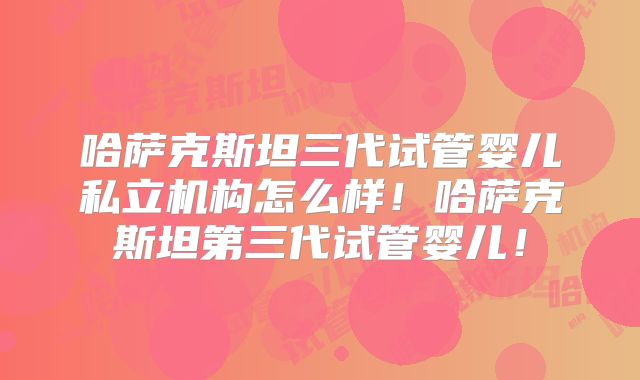 哈萨克斯坦三代试管婴儿私立机构怎么样！哈萨克斯坦第三代试管婴儿！