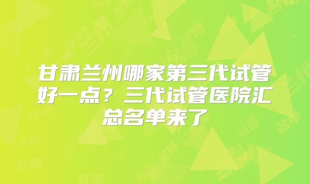 甘肃兰州哪家第三代试管好一点？三代试管医院汇总名单来了