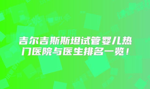 吉尔吉斯斯坦试管婴儿热门医院与医生排名一览！