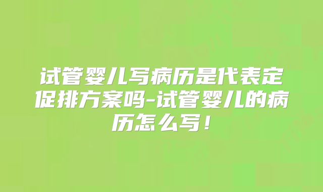 试管婴儿写病历是代表定促排方案吗-试管婴儿的病历怎么写!
