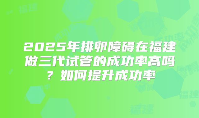 2025年排卵障碍在福建做三代试管的成功率高吗？如何提升成功率