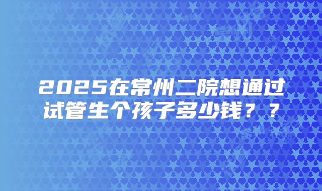 2025在常州二院想通过试管生个孩子多少钱？？