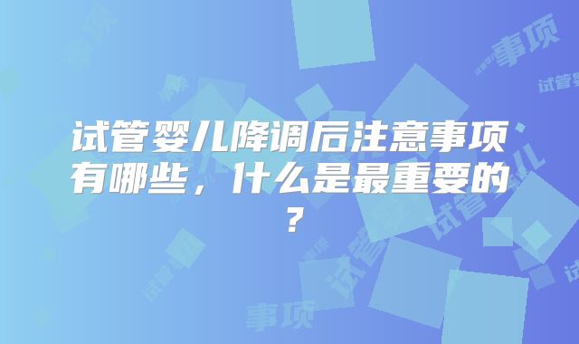 试管婴儿降调后注意事项有哪些，什么是最重要的？