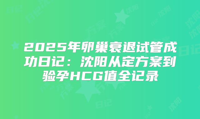 2025年卵巢衰退试管成功日记:沈阳从定方案到验孕HCG值全记录
