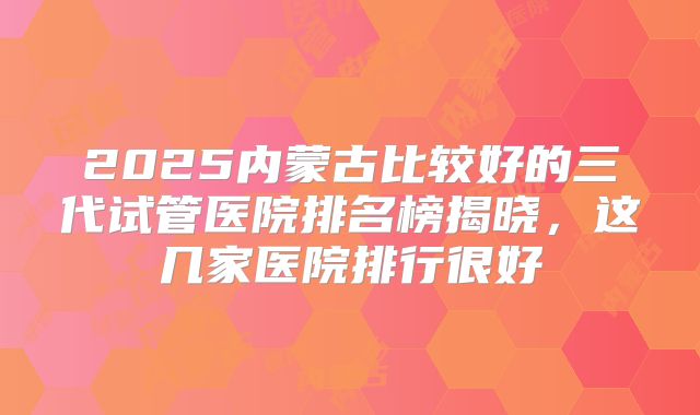 2025内蒙古比较好的三代试管医院排名榜揭晓，这几家医院排行很好