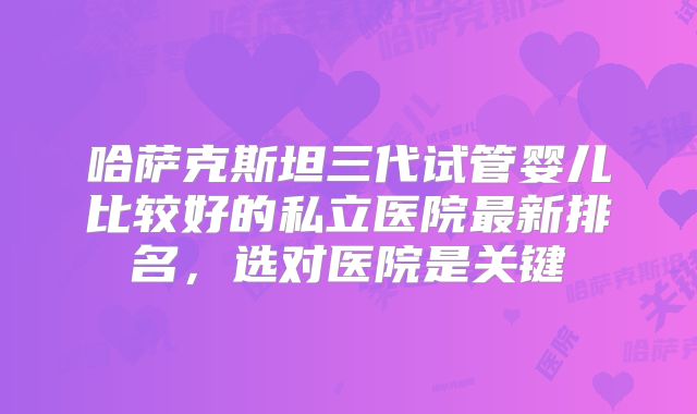 哈萨克斯坦三代试管婴儿比较好的私立医院最新排名,选对医院是关键