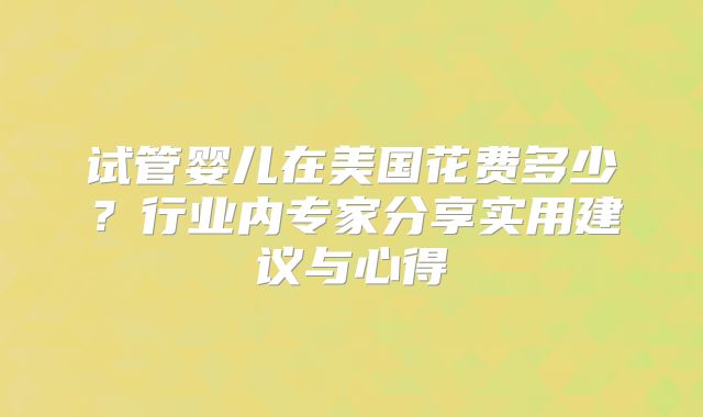 试管婴儿在美国花费多少?行业内专家分享实用建议与心得