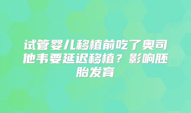 试管婴儿移植前吃了奥司他韦要延迟移植?影响胚胎发育