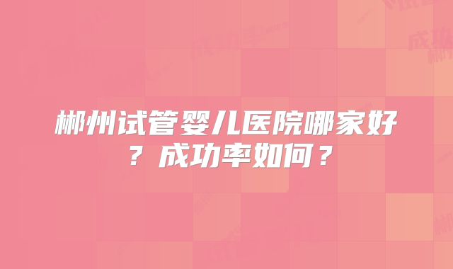 郴州试管婴儿医院哪家好？成功率如何？