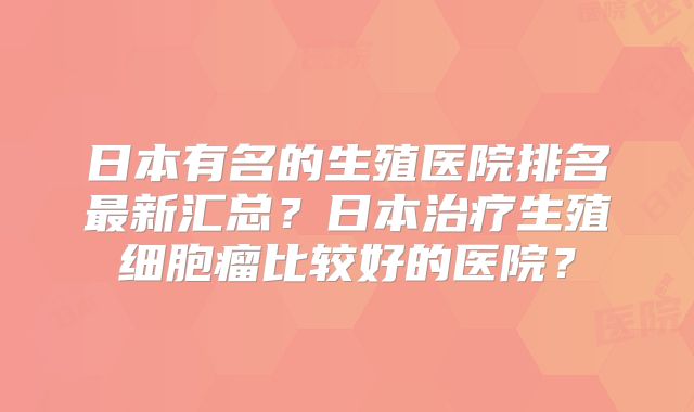 日本有名的生殖医院排名最新汇总？日本治疗生殖细胞瘤比较好的医院？