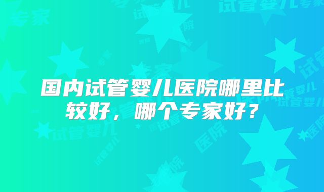 国内试管婴儿医院哪里比较好，哪个专家好？