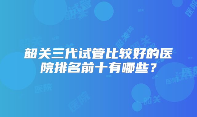 韶关三代试管比较好的医院排名前十有哪些？